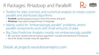 • Toolkits for data scientists and numerical analysts to create custom
parallel and distributed algorithms
• Mainly useful for “embarrassingly parallel” problems, where
parallel components work with small amounts of data
• Big Data Predictive Analytics mostly not embarrassingly parallel
Details at projects.revolutionanalytics.com
24
 
