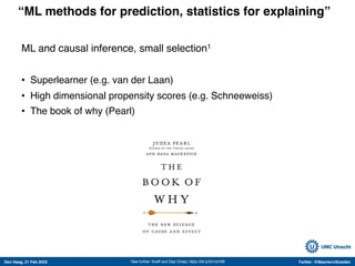 Den Haag, 21 Feb 2022 Twitter: @MaartenvSmeden
“ML methods for prediction, statistics for explaining”
1See further: Kreiff and Diaz Ordaz; https://bit.ly/2m1eYdK
ML and causal inference, small selection1
• Superlearner (e.g. van der Laan)
• High dimensional propensity scores (e.g. Schneeweiss)
• The book of why (Pearl)
 