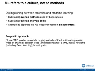 Den Haag, 21 Feb 2022 Twitter: @MaartenvSmeden
ML refers to a culture, not to methods
Distinguishing between statistics and machine learning
• Substantial overlap methods used by both cultures
• Substantial overlap analysis goals
• Attempts to separate the two frequently result in disagreement
Pragmatic approach:
I’ll use “ML” to refer to models roughly outside of the traditional regression
types of analysis: decision trees (and descendants), SVMs, neural networks
(including Deep learning), boosting etc.
 