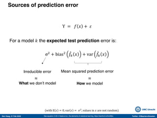 Den Haag, 21 Feb 2022 Twitter: @MaartenvSmeden
Sources of prediction error
Y = 𝑓 𝑥 + 𝜀
For a model 𝑘 the expected test prediction error is:
σ!
+ bias! -
𝑓" 𝑥 + var -
𝑓" 𝑥
See equation 2.46 in Hastie et al., the elements of statistical learning, https://stanford.io/2voWjra
Irreducible error Mean squared prediction error
(with E 𝜀 = 0, var 𝜀 = 𝜎!
, values in 𝑥 are not random)
What we don’t model How we model
≈
≈
 