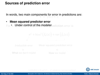 Den Haag, 21 Feb 2022 Twitter: @MaartenvSmeden
Sources of prediction error
Y = 𝑓 𝑥 + 𝜀
For a model 𝑘 the expected test prediction error is:
σ!
+ bias! -
𝑓" 𝑥 + var -
𝑓" 𝑥
See equation 2.46 in Hastie et al., the elements of statistical learning, https://stanford.io/2voWjra
Irreducible error Mean squared prediction error
(with E 𝜀 = 0, var 𝜀 = 𝜎!
, values in 𝑥 are not random)
What we don’t model How we model
≈
≈
In words, two main components for error in predictions are:
• Mean squared predictor error
• Under control of the modeler
 