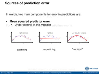 Den Haag, 21 Feb 2022 Twitter: @MaartenvSmeden
Sources of prediction error
Y = 𝑓 𝑥 + 𝜀
For a model 𝑘 the expected test prediction error is:
σ!
+ bias! -
𝑓" 𝑥 + var -
𝑓" 𝑥
See equation 2.46 in Hastie et al., the elements of statistical learning, https://stanford.io/2voWjra
Irreducible error Mean squared prediction error
(with E 𝜀 = 0, var 𝜀 = 𝜎!
, values in 𝑥 are not random)
What we don’t model How we model
≈
≈
In words, two main components for error in predictions are:
• Mean squared predictor error
• Under control of the modeler
overfitting underfitting ”just right”
 