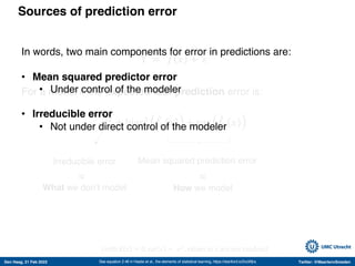 Den Haag, 21 Feb 2022 Twitter: @MaartenvSmeden
Sources of prediction error
Y = 𝑓 𝑥 + 𝜀
For a model 𝑘 the expected test prediction error is:
σ!
+ bias! -
𝑓" 𝑥 + var -
𝑓" 𝑥
See equation 2.46 in Hastie et al., the elements of statistical learning, https://stanford.io/2voWjra
Irreducible error Mean squared prediction error
(with E 𝜀 = 0, var 𝜀 = 𝜎!
, values in 𝑥 are not random)
What we don’t model How we model
≈
≈
In words, two main components for error in predictions are:
• Mean squared predictor error
• Under control of the modeler
• Irreducible error
• Not under direct control of the modeler
 