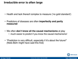 Den Haag, 21 Feb 2022 Twitter: @MaartenvSmeden
Irreducible error is often large
• Health and lack thereof complex to measure (‘no gold standard’)
• Predictors of diseases are often imperfectly and partly
measured
• We often don’t know all the causal mechanisms at play
• much easier to predict if you know the causal mechanisms!
• “Prediction is very difficult, especially if it’s about the future!”
(Niels Bohr might have said this first)
Courtesy Cecile Janssens: https://bit.ly/2Jf5ft6
 