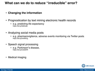 Den Haag, 21 Feb 2022 Twitter: @MaartenvSmeden
What can we do to reduce “irreducible” error?
• Changing the information
• Prognostication by text mining electronic health records
• e.g. predicting life expectancy
https://bit.ly/2k8Ao8e
• Analyzing social media posts
• e.g. pharmacovigilance, adverse events monitoring via Twitter posts
https://bit.ly/2m0KKrg
• Speech signal processing
• e.g. Parkinson‟s disease,
https://bit.ly/2v3ZdHR
• Medical imaging
 