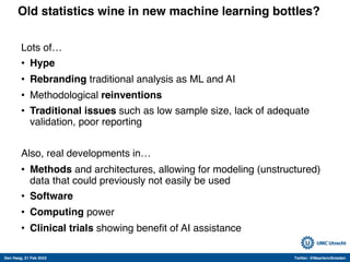 Den Haag, 21 Feb 2022 Twitter: @MaartenvSmeden
Old statistics wine in new machine learning bottles?
Lots of…
• Hype
• Rebranding traditional analysis as ML and AI
• Methodological reinventions
• Traditional issues such as low sample size, lack of adequate
validation, poor reporting
Also, real developments in…
• Methods and architectures, allowing for modeling (unstructured)
data that could previously not easily be used
• Software
• Computing power
• Clinical trials showing benefit of AI assistance
 