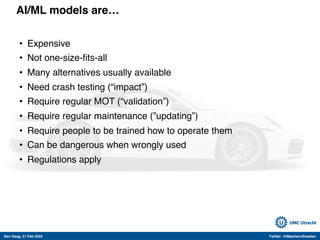 Den Haag, 21 Feb 2022 Twitter: @MaartenvSmeden
AI/ML models are…
• Expensive
• Not one-size-fits-all
• Many alternatives usually available
• Need crash testing (“impact”)
• Require regular MOT (“validation”)
• Require regular maintenance (”updating”)
• Require people to be trained how to operate them
• Can be dangerous when wrongly used
• Regulations apply
 