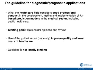 Den Haag, 21 Feb 2022 Twitter: @MaartenvSmeden
The guideline for diagnostic/prognostic applications
• What the healthcare field considers good professional
conduct in the development, testing and implementation of AI-
based prediction models in the medical sector, including
public healthcare.
• Starting point: stakeholder opinions and review
• Use of the guideline can (hopefully) improve quality and lower
costs of healthcare
• Guideline is not legally binding
 