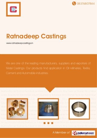 08376807844
A Member of
Ratnadeep Castings
www.ratnadeepcastings.in
Brass Bushes Bronze Bushes Gun Bushes Metal Bushes Aluminum Alloy Castings Bronze
Rims Metal Liners Bushes for Automotive Industry Bushes for Industrial Work Bronze Rims for
Automotive Industry Brass Bushes Bronze Bushes Gun Bushes Metal Bushes Aluminum Alloy
Castings Bronze Rims Metal Liners Bushes for Automotive Industry Bushes for Industrial
Work Bronze Rims for Automotive Industry Brass Bushes Bronze Bushes Gun Bushes Metal
Bushes Aluminum Alloy Castings Bronze Rims Metal Liners Bushes for Automotive
Industry Bushes for Industrial Work Bronze Rims for Automotive Industry Brass Bushes Bronze
Bushes Gun Bushes Metal Bushes Aluminum Alloy Castings Bronze Rims Metal Liners Bushes
for Automotive Industry Bushes for Industrial Work Bronze Rims for Automotive Industry Brass
Bushes Bronze Bushes Gun Bushes Metal Bushes Aluminum Alloy Castings Bronze Rims Metal
Liners Bushes for Automotive Industry Bushes for Industrial Work Bronze Rims for Automotive
Industry Brass Bushes Bronze Bushes Gun Bushes Metal Bushes Aluminum Alloy
Castings Bronze Rims Metal Liners Bushes for Automotive Industry Bushes for Industrial
Work Bronze Rims for Automotive Industry Brass Bushes Bronze Bushes Gun Bushes Metal
Bushes Aluminum Alloy Castings Bronze Rims Metal Liners Bushes for Automotive
Industry Bushes for Industrial Work Bronze Rims for Automotive Industry Brass Bushes Bronze
Bushes Gun Bushes Metal Bushes Aluminum Alloy Castings Bronze Rims Metal Liners Bushes
for Automotive Industry Bushes for Industrial Work Bronze Rims for Automotive Industry Brass
Bushes Bronze Bushes Gun Bushes Metal Bushes Aluminum Alloy Castings Bronze Rims Metal
We are one of the leading manufacturers, suppliers and exporters of
Metal Castings. Our products find application in Oil refineries, Textile,
Cement and Automobile industries.
 