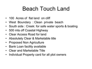 Beach Touch Land
• 100 Acres of flat land on cliff
• West Boundary : Clean private beach
• South side : Creek: for safe water sports & boating
• 500 mts off Coastal Highway
• Clear Access Road for land
• Absolutely Clear & Marketable title
• Proposed Non Agriculture
• Bank Loan facility available
• Clear and Marketable Title
• Individual Property card for all plot owners
 