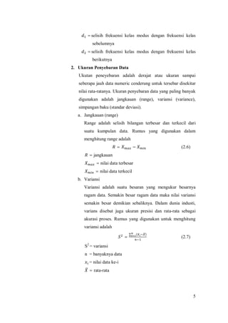 5
=selisih frekuensi kelas modus dengan frekuensi kelas
sebelumnya
=selisih frekuensi kelas modus dengan frekuensi kelas
berikutnya
2. Ukuran Penyebaran Data
Ukutan peneyebaran adalah derajat atau ukuran sampai
seberapa jauh data numeric cenderung untuk tersebar disekitar
nilai rata-ratanya. Ukuran penyebaran data yang paling banyak
digunakan adalah jangkauan (range), variansi (variance),
simpangan baku (standar deviasi).
a. Jangkauan (range)
Range adalah selisih bilangan terbesar dan terkecil dari
suatu kumpulan data. Rumus yang digunakan dalam
menghitung range adalah
= − (2.6)
= jangkauan
= nilai data terbesar
= nilai data terkecil
b. Variansi
Variansi adalah suatu besaran yang mengukur besarnya
ragam data. Semakin besar ragam data maka nilai variansi
semakin besar demikian sebaliknya. Dalam dunia industi,
varians disebut juga ukuran presisi dan rata-rata sebagai
akurasi proses. Rumus yang digunakan untuk menghitung
variansi adalah
=
∑ ( )
(2.7)
S2
= variansi
n = banyaknya data
= nilai data ke-i
= rata-rata
 