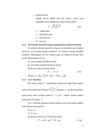 6
c. Standar deviasi
Standar deviasi adalah akar dari varians. rumus yang
digunakan untuk menghitung stardar deviasi adalah
=
∑ ( )
(2.8)
S = standar baku
n = banyaknya data
= nilai data ke-i
= rata-rata
2.1.2 Uji Normal Univariate dengan menggunakan Anderson Darling
Uji anderson darling digunakan sebagai uji kenormalan atau kebaikan
(goodness of fit) untuk peubah kuantitatif. Uji anderson darling memiliki
kelebihan dibandingkan uji K-S dimana pada uji anderson darling lebih
sensitif dibandingkan uji K-S
: data mengikuti distribusi normal
: data tidak mengikuti distribusi normal
Rumus uji anderson darling adalah
= − − (2.9)
Dimana = ∑ ([+ ln 1 − ( ) ]
2.1.3 Uji T2
Hotelling
Jika vektor random
~
Y berdistribusi multinormal  VN ,
~
 dan matriks
random Q berdistribusi Wishart 





vV
v
Wp ,
1
dengan
~
Y dan Q berdistribusi
saling bebas, maka variabel random
~
1
~
2
YYT
t 
 Q adalah variabel random
berdistribusi Hotelling –T2
.
Uji T2
Hotelling digunakan untuk menguji nilai mean dugaan apakah
sama dengan mean populasi
: =
: ≠
Rumus dari statistik uji T2
Hotelling adalah
= ( − ) ( − ) (2.10)
 