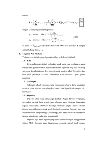 7
dimana
=
1
, =
1
− 1
− − = .
.
dengan kaidah pengambilan keputusan
 
 
 
 pnp
pnp
F
pn
pn
TjikaditerimaH
F
pn
pn
TjikaditolakH








,;
2
0
,;
2
0
1
:
1
:


(2.11)
di mana : *  pnpF ,; adalah batas bawah  100% atas distribusi F dengan
derajat bebas p dan  pn 
2.2 Tinjauan Non Statistik
Tinjauan non statistik yang digunakan dalam praktikum ini adalah
2.2.1 Giro
Giro adalah suatu istilah perbankan untuk suatu cara pembayaran yang
berupa surat perintah untuk memindahbukukan sejumlah uang dari rekening
seseorang kepada rekening lain yang ditunjuk surat tersebut. Giro diberikan
oleh pihak pembayar ke bank selanjutnya akan ditransfer kepada pihak
penerima
2.2.2 Tabungan
Tabungan adalah simpanan yang penarikannya hanya dapat dilakukan
menurut syarat tertentu yang disepakati tetapi tidak dapat ditarik dengan cek,
bilyet giro
2.2.3 Deposito
Deposito atau yang sering juga disebut sebagai deposito berjangka,
merupakan produk bank sejenis jasa tabungan yang biasanya ditawarkan
kepada masyarakat. Deposito biasanya memiliki jangka waktu tertentu
dimana uang didalamnya tidak boleh ditarik oleh nasabah. Deposito baru bisa
dicairkan sesuai dengan tanggal jatuh tempo, bila deposito dicairkan sebelum
tanggal jatuh tempo maka akan kena penalti.
Deposito juga dapat diperpanjang secara otomatis dengan menggunakan
sistem ARO. Deposito akan diperpanjang otomatis setelah jatuh tempo,
 