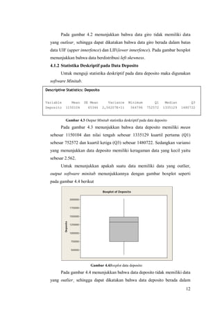 12
Pada gambar 4.2 menunjukkan bahwa data giro tidak memiliki data
yang outlear¸ sehingga dapat dikatakan bahwa data giro berada dalam batas
data UIF (upper innerfence) dan LIF(lower innerfence). Pada gambar boxplot
menunjukkan bahwa data berdistribusi left skewness.
4.1.2 Statistika Deskriptif pada Data Deposito
Untuk menguji statistika deskriptif pada data deposito maka digunakan
software Minitab.
Gambar 4.3 Output Minitab statistika deskriptif pada data deposito
Pada gambar 4.3 menunjukkan bahwa data deposito memiliki mean
sebesar 1150104 dan nilai tengah sebesar 1335129 kuartil pertama (Q1)
sebesar 752572 dan kuartil ketiga (Q3) sebesar 1480722. Sedangkan variansi
yang menunjukkan data deposito memiliki keragaman data yang kecil yaitu
sebesar 2.562.
Untuk menunjukkan apakah suatu data memiliki data yang outlier,
output software minitab menunjukkannya dengan gambar boxplot seperti
pada gambar 4.4 berikut
Gambar 4.4Boxplot data deposito
Pada gambar 4.4 menunjukkan bahwa data deposito tidak memiliki data
yang outlier¸ sehingga dapat dikatakan bahwa data deposito berada dalam
2000000
1750000
1500000
1250000
1000000
750000
500000
Deposito
Boxplot of Deposito
Descriptive Statistics: Deposito
Variable Mean SE Mean Variance Minimum Q1 Median Q3
Deposito 1150104 65346 2,56207E+11 364796 752572 1335129 1480722
 