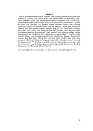 ii
ABSTRAK
Lembaga perbankan adalah lembaga keuangan yang menjadi perantara antara pihak yang
mempunyai kelebihan dana dengan pihak yang membutuhkan atau kekurangan dana.
Dalam prakteknya, pihak Bank memberikan kemudahan kemudahan dalam traksaksinya,
agar nasabah dapat bertransaksi dalam jumlah besar maupun kecil dengan aman. Layanan
dari bank yang diberikan giro, deposito maupun tabungan. Dengan ilmu statistika
memberikan peranan mengolah informasi yang ada pada data. Sebuah data mempunyai
informasi dasar yang terangkum dalam statistika deskriptif dan memerlukan pengujian
kenormalan agar metode yang digunakan tepat dan informasi yang diberikan dapat
dipertanggungjawabkan kebenarannya. Selain menguji kenormalan diperlukan metode
untuk menguji rata-rata dugaan dan populasi dengan menggunakan T2
Hotelling. Pada
penelitian ini data yang digunakan merupakan data sekunder dari data giro, deposito dan
tabungan dari Bank Jatim. Ketiga data yang diuji tidak memiliki data outlier dan
variansnya relatif kecil. Selain itu ketiga data juga tidak berdistribusi normal univariat
dan dengan metode T2
Hotelling menunjukkan rata-rata dugaan tidak sama dengan nilai
rata-rata populasi, yang disebabkan karena rata-rata dugaan pada data deposito dan data
tabungan sebesar tidak masuk dalam T2
interval.
Kata kunci: deposito, deskriptif, giro, hotelling, interval, outlier, tabungan, univariat
 