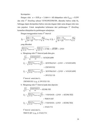 18
Kesimpulan :
Dengan nilai = 0.05, = 3, dan n = 60 didapatkan nilai = 8.391
dan nilai T2
Hotelling sebesar 137453953596184, diketahui bahwa tolak H0.
Sehingga dapat disimpulkan bahwa rata-rata dugaan tidak sama dengan nilai rata-
rata populasi. Untuk menghetahui kebenaran dari perhitungan T2
Hotelling,
kemudian dilanjutkan ke perhitungan selanjutnya.
Dengan menggunakan rumus T2
interval
−
( − 1)
( − ) ( , , ) ≤ ≤ +
( − 1)
( − ) ( , , )
yang diketahui
( )
( ) ( , , ) =
( )
( )
× 2.766 = √8.589 = 2.931
a. Mengitung nilai T2
-Interval pada data giro
= = 147439.5499
−
( )
( ) ( , , ) = 3019796,0167 − (2.931 × 147439.5499)
= 2587650.552
+
( )
( ) ( , , ) = 3019796.0167 + (2.931 × 147439.5499)
= 3913722.135
T2
Interval untuk data S11
2587650.552 ≤ ≤ 3913722.135
b. Mengitung nilai T2
-Interval pada data deposito
= = 65346.183
−
( )
( ) ( , , ) = 1150104.05 − (2.931 × 65346.183)
= 958574.387
+
( )
( ) ( , , ) = 1150104.05 + (2.931 × 65346.183)
= 41633.712
T2
Interval untuk data S11
958574.387 ≤ ≤ 41633.712
 
