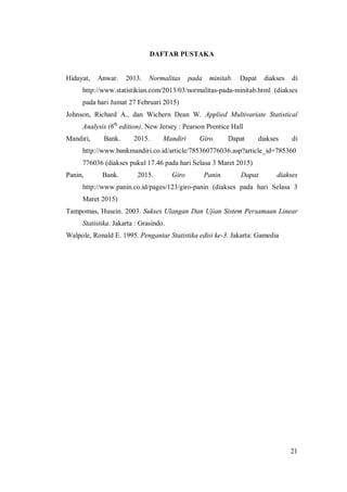 21
DAFTAR PUSTAKA
Hidayat, Anwar. 2013. Normalitas pada minitab. Dapat diakses di
http://www.statistikian.com/2013/03/normalitas-pada-minitab.html (diakses
pada hari Jumat 27 Februari 2015)
Johnson, Richard A., dan Wichern Dean W. Applied Multivariate Statistical
Analysis (6th
edition). New Jersey : Pearson Prentice Hall
Mandiri, Bank. 2015. Mandiri Giro. Dapat diakses di
http://www.bankmandiri.co.id/article/785360776036.asp?article_id=785360
776036 (diakses pukul 17.46 pada hari Selasa 3 Maret 2015)
Panin, Bank. 2015. Giro Panin. Dapat diakses
http://www.panin.co.id/pages/123/giro-panin (diakses pada hari Selasa 3
Maret 2015)
Tampomas, Husein. 2003. Sukses Ulangan Dan Ujian Sistem Persamaan Linear
Statistika. Jakarta : Grasindo.
Walpole, Ronald E. 1995. Pengantar Statistika edisi ke-3. Jakarta: Gamedia
 