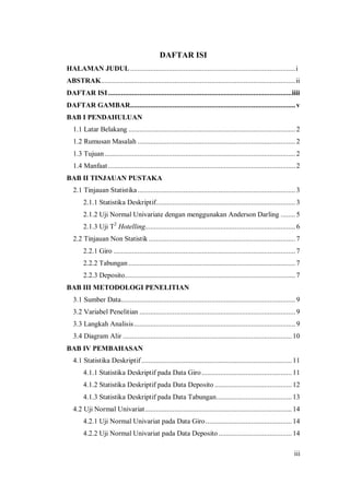 iii
DAFTAR ISI
HALAMAN JUDUL..........................................................................................i
ABSTRAK..........................................................................................................ii
DAFTAR ISI....................................................................................................iiii
DAFTAR GAMBAR..........................................................................................v
BAB I PENDAHULUAN
1.1 Latar Belakang ...........................................................................................2
1.2 Rumusan Masalah ......................................................................................2
1.3 Tujuan........................................................................................................2
1.4 Manfaat ......................................................................................................2
BAB II TINJAUAN PUSTAKA
2.1 Tinjauan Statistika......................................................................................3
2.1.1 Statistika Deskriptif............................................................................3
2.1.2 Uji Normal Univariate dengan menggunakan Anderson Darling ........5
2.1.3 Uji T2
Hotelling..................................................................................6
2.2 Tinjauan Non Statistik ................................................................................7
2.2.1 Giro ...................................................................................................7
2.2.2 Tabungan ...........................................................................................7
2.2.3 Deposito.............................................................................................7
BAB III METODOLOGI PENELITIAN
3.1 Sumber Data...............................................................................................9
3.2 Variabel Penelitian .....................................................................................9
3.3 Langkah Analisis........................................................................................9
3.4 Diagram Alir ............................................................................................ 10
BAB IV PEMBAHASAN
4.1 Statistika Deskriptif.................................................................................. 11
4.1.1 Statistika Deskriptif pada Data Giro ................................................. 11
4.1.2 Statistika Deskriptif pada Data Deposito .......................................... 12
4.1.3 Statistika Deskriptif pada Data Tabungan......................................... 13
4.2 Uji Normal Univariat................................................................................ 14
4.2.1 Uji Normal Univariat pada Data Giro............................................... 14
4.2.2 Uji Normal Univariat pada Data Deposito........................................ 14
 