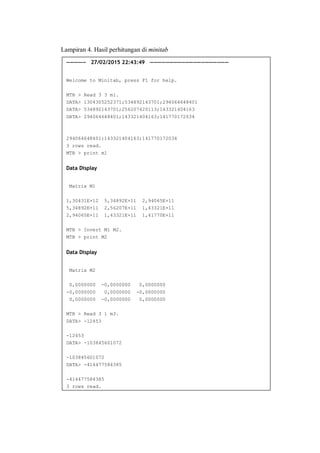 Lampiran 4. Hasil perhitungan di minitab
————— 27/02/2015 22:43:49 ————————————————————
Welcome to Minitab, press F1 for help.
MTB > Read 3 3 m1.
DATA> 1304305252371;534892143701;294064648401
DATA> 534892143701;256207420113;143321404163
DATA> 294064648401;143321404163;141770172034
294064648401;143321404163;141770172034
3 rows read.
MTB > print m1
Data Display
Matrix M1
1,30431E+12 5,34892E+11 2,94065E+11
5,34892E+11 2,56207E+11 1,43321E+11
2,94065E+11 1,43321E+11 1,41770E+11
MTB > Invert M1 M2.
MTB > print M2
Data Display
Matrix M2
0,0000000 -0,0000000 0,0000000
-0,0000000 0,0000000 -0,0000000
0,0000000 -0,0000000 0,0000000
MTB > Read 3 1 m3.
DATA> -12453
-12453
DATA> -103845601072
-103845601072
DATA> -414477584385
-414477584385
3 rows read.
 