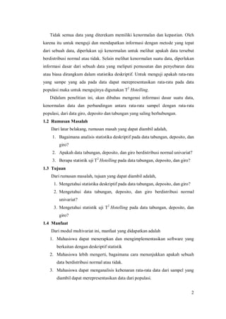 2
Tidak semua data yang diterekam memiliki kenormalan dan kepastian. Oleh
karena itu untuk menguji dan mendapatkan informasi dengan metode yang tepat
dari sebuah data, diperlukan uji kenormalan untuk melihat apakah data tersebut
berdistribusi normal atau tidak. Selain melihat kenormalan suatu data, diperlukan
informasi dasar dari sebuah data yang meliputi pemusatan dan penyebaran data
atau biasa dirangkum dalam statistika deskriptif. Untuk menguji apakah rata-rata
yang sampe yang ada pada data dapat merepresentasikan rata-rata pada data
populasi maka untuk mengujinya digunakan T2
Hotelling.
Didalam penelitian ini, akan dibahas mengenai informasi dasar suatu data,
kenormalan data dan perbandingan antara rata-rata sampel dengan rata-rata
populasi, dari data giro, deposito dan tabungan yang saling berhubungan.
1.2 Rumusan Masalah
Dari latar belakang, rumusan masah yang dapat diambil adalah,
1. Bagaimana analisis statistika deskriptif pada data tabungan, deposito, dan
giro?
2. Apakah data tabungan, deposito, dan giro berdistribusi normal univariat?
3. Berapa statistik uji T2
Hotelling pada data tabungan, deposito, dan giro?
1.3 Tujuan
Dari rumusan masalah, tujuan yang dapat diambil adalah,
1. Mengetahui statistika deskriptif pada data tabungan, deposito, dan giro?
2. Mengetahui data tabungan, deposito, dan giro berdistribusi normal
univariat?
3. Mengetahui statistik uji T2
Hotelling pada data tabungan, deposito, dan
giro?
1.4 Manfaat
Dari modul multivariat ini, manfaat yang didapatkan adalah
1. Mahasiswa dapat menerapkan dan mengimplementasikan software yang
berkaitan dengan deskriptif statistik
2. Mahasiswa lebih mengerti, bagaimana cara menunjukkan apakah sebuah
data berdistribusi normal atau tidak.
3. Mahasiswa dapat menganalisis kebenaran rata-rata data dari sampel yang
diambil dapat merepresentasikan data dari populasi.
 