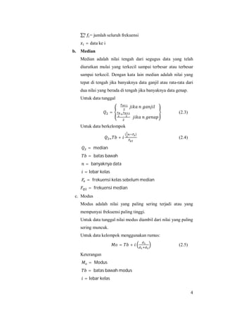 4
∑ = jumlah seluruh frekuensi
= data ke i
b. Median
Median adalah nilai tengah dari segugus data yang telah
diurutkan mulai yang terkecil sampai terbesar atau terbesar
sampai terkecil. Dengan kata lain median adalah nilai yang
tepat di tengah jika banyaknya data ganjil atau rata-rata dari
dua nilai yang berada di tengah jika banyaknya data genap.
Untuk data tunggal
= (2.3)
Untuk data berkelompok
+
( )
(2.4)
= median
= batas bawah
= banyaknya data
= lebar kelas
= frekuensi kelas sebelum median
= frekuensi median
c. Modus
Modus adalah nilai yang paling sering terjadi atau yang
mempunyai frekuensi paling tinggi.
Untuk data tunggal nilai modus diambil dari nilai yang paling
sering muncuk.
Untuk data kelompok menggunakan rumus:
= + (2.5)
Keterangan
= Modus
= batas bawah modus
= lebar kelas
 