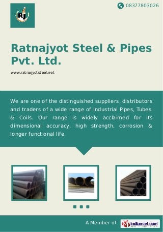 08377803026
A Member of
Ratnajyot Steel & Pipes
Pvt. Ltd.
www.ratnajyotsteel.net
We are one of the distinguished suppliers, distributors
and traders of a wide range of Industrial Pipes, Tubes
& Coils. Our range is widely acclaimed for its
dimensional accuracy, high strength, corrosion &
longer functional life.
 