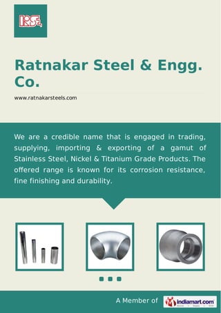 A Member of
Ratnakar Steel & Engg.
Co.
www.ratnakarsteels.com
We are a credible name that is engaged in trading,
supplying, importing & exporting of a gamut of
Stainless Steel, Nickel & Titanium Grade Products. The
oﬀered range is known for its corrosion resistance,
fine finishing and durability.
 