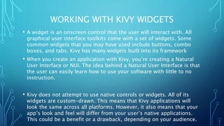 WORKING WITH KIVY WIDGETS
• A widget is an onscreen control that the user will interact with. All
graphical user interface toolkits come with a set of widgets. Some
common widgets that you may have used include buttons, combo
boxes, and tabs. Kivy has many widgets built into its framework
• When you create an application with Kivy, you’re creating a Natural
User Interface or NUI. The idea behind a Natural User Interface is that
the user can easily learn how to use your software with little to no
instruction.
• Kivy does not attempt to use native controls or widgets. All of its
widgets are custom-drawn. This means that Kivy applications will
look the same across all platforms. However, it also means that your
app’s look and feel will differ from your user’s native applications.
This could be a benefit or a drawback, depending on your audience.
 