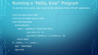 Running a “Hello, Kivy!” Program
To see how Kivy works, take a look at the following “Hello, World!” application:
from kivy.app import App
from kivy.uix.label import Label
class MainApp(App):
def build(self):
label = Label(text='Hello from Kivy',
size_hint=(.5, .5),
pos_hint={'center_x': .5, 'center_y': .5})
return label
if __name__ == '__main__':
app = MainApp()
app.run()
 