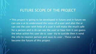 FUTURE SCOPE OF THE PROJECT
• This project is going to be developed in future and in future we
can use a ai to understand the voice of a user and also the ai
can see the user with help of a user it will make the much safe
for a person and is AI can see the user or hear him it can guess
the what action his user do is user try to suicide then it send
the info to nearest person and save its user . These can be
become the future of this project
 