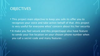 OBJECTIVES
• This project main objective to keep you safe its offer you to
recognize your voice and take action behalf of that .this project
is very useful for everyone whos' concern about his/her security
• It make you feel secure and this project(app) also have feature
to sends your live location on your chosen phone number when
you call a secret code and many features……
 