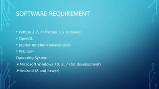 SOFTWARE REQUIREMENT
• Python 2.7, or Python 3.5 or newer.
• OpenGL
• Jupiter notebook(anaconda3)
• PyCharm
Operating System :
Microsoft Windows 10, 8, 7 (for development)
Android (8 and newer)
 