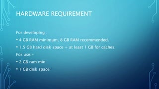 HARDWARE REQUIREMENT
For developing :
• 4 GB RAM minimum, 8 GB RAM recommended.
• 1.5 GB hard disk space + at least 1 GB for caches.
For use:-
• 2 GB ram min
• 1 GB disk space
 