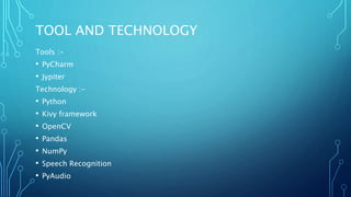 TOOL AND TECHNOLOGY
Tools :-
• PyCharm
• Jypiter
Technology :-
• Python
• Kivy framework
• OpenCV
• Pandas
• NumPy
• Speech Recognition
• PyAudio
 