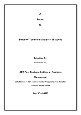 A 
Report 
On 
Study of Technical analysis of stocks 
Submitted By: 
Milan shah (48) 
AES Post Graduate Institute of Business 
Management 
In fulfillment of MBA summer training Programme from Ratnakar 
securities private limited. 
Date: 18th July 2007 
 