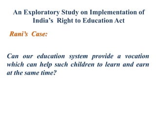 An Exploratory Study on Implementation of
India’s Right to Education Act
Rani’s Case:
Can our education system provide a vocation
which can help such children to learn and earn
at the same time?

 