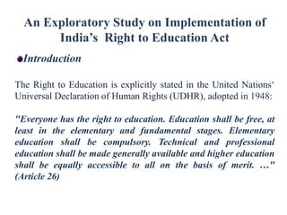 An Exploratory Study on Implementation of
India’s Right to Education Act
Introduction
The Right to Education is explicitly stated in the United Nations‘
Universal Declaration of Human Rights (UDHR), adopted in 1948:
"Everyone has the right to education. Education shall be free, at
least in the elementary and fundamental stages. Elementary
education shall be compulsory. Technical and professional
education shall be made generally available and higher education
shall be equally accessible to all on the basis of merit. …"
(Article 26)

 