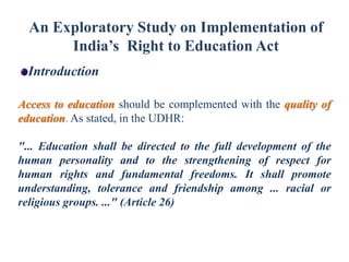An Exploratory Study on Implementation of
India’s Right to Education Act
Introduction
Access to education should be complemented with the quality of
education. As stated, in the UDHR:
"... Education shall be directed to the full development of the
human personality and to the strengthening of respect for
human rights and fundamental freedoms. It shall promote
understanding, tolerance and friendship among ... racial or
religious groups. ..." (Article 26)

 