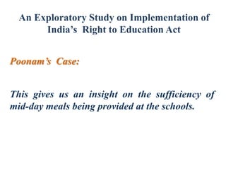 An Exploratory Study on Implementation of
India’s Right to Education Act
Poonam’s Case:
This gives us an insight on the sufficiency of
mid-day meals being provided at the schools.

 
