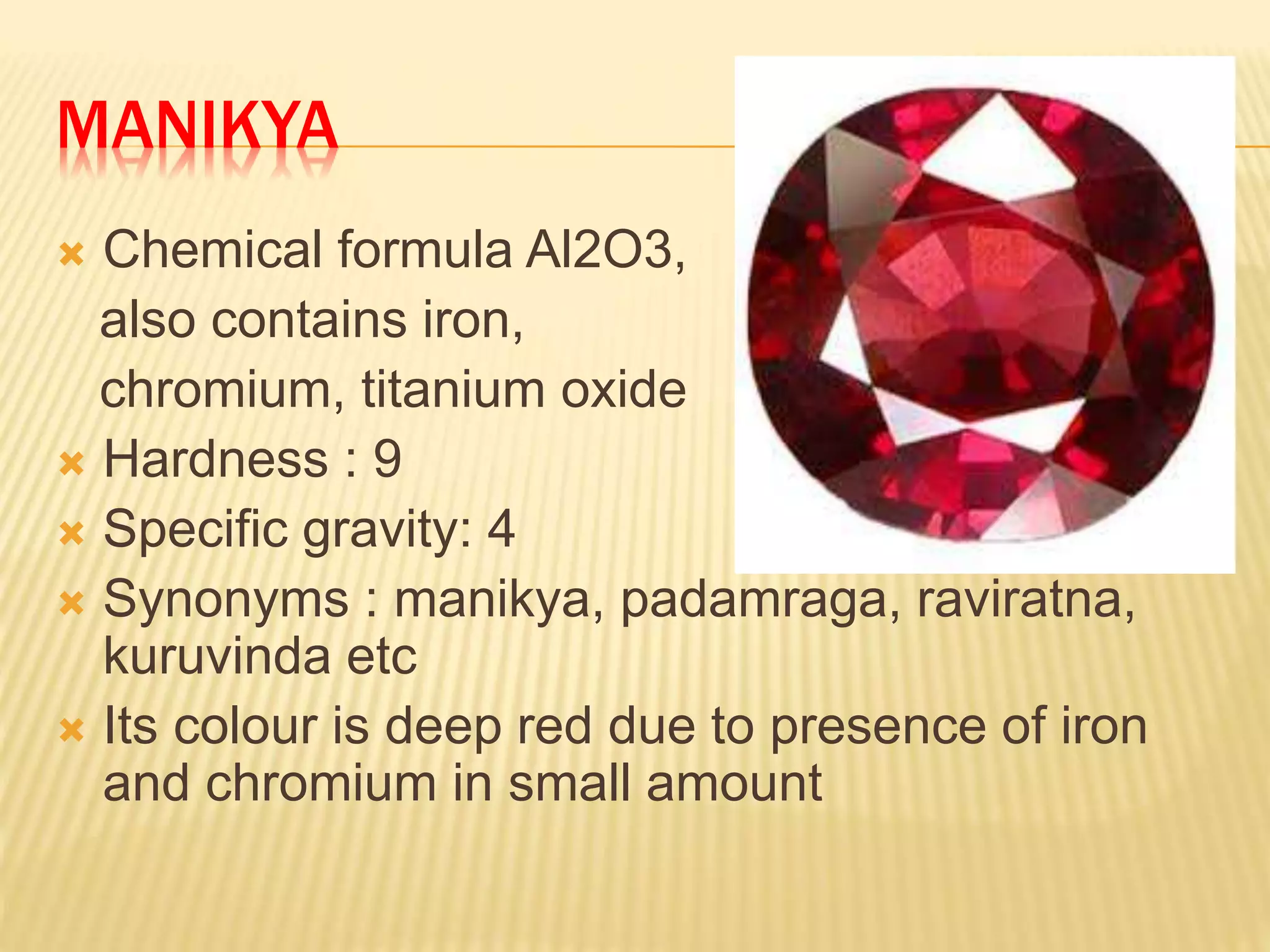 MANIKYA
 Chemical formula Al2O3,
also contains iron,
chromium, titanium oxide
 Hardness : 9
 Specific gravity: 4
 Synonyms : manikya, padamraga, raviratna,
kuruvinda etc
 Its colour is deep red due to presence of iron
and chromium in small amount
 