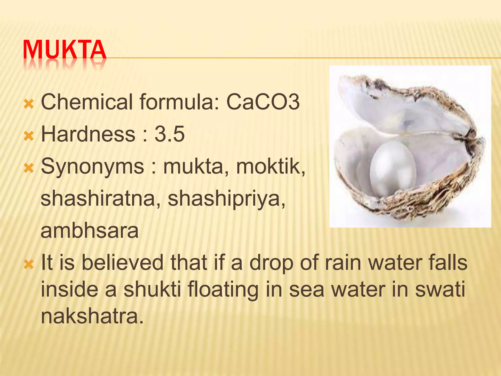 MUKTA
 Chemical formula: CaCO3
 Hardness : 3.5
 Synonyms : mukta, moktik,
shashiratna, shashipriya,
ambhsara
 It is believed that if a drop of rain water falls
inside a shukti floating in sea water in swati
nakshatra.
 