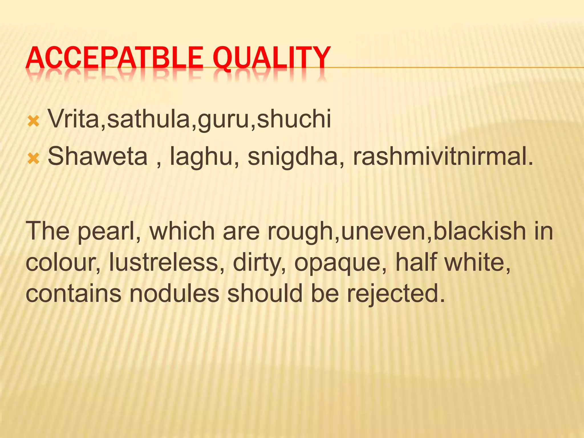 ACCEPATBLE QUALITY
 Vrita,sathula,guru,shuchi
 Shaweta , laghu, snigdha, rashmivitnirmal.
The pearl, which are rough,uneven,blackish in
colour, lustreless, dirty, opaque, half white,
contains nodules should be rejected.
 