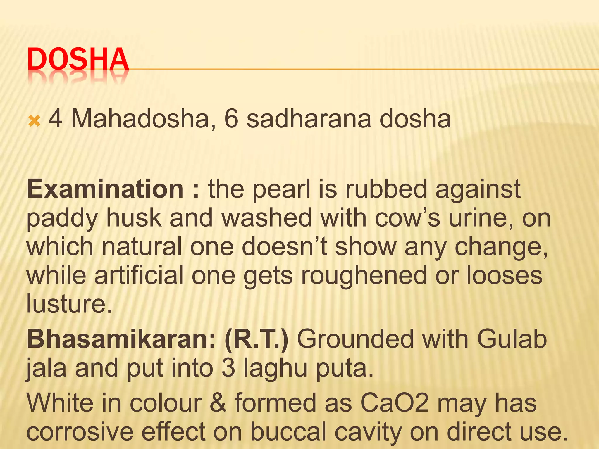 DOSHA
 4 Mahadosha, 6 sadharana dosha
Examination : the pearl is rubbed against
paddy husk and washed with cow’s urine, on
which natural one doesn’t show any change,
while artificial one gets roughened or looses
lusture.
Bhasamikaran: (R.T.) Grounded with Gulab
jala and put into 3 laghu puta.
White in colour & formed as CaO2 may has
corrosive effect on buccal cavity on direct use.
 