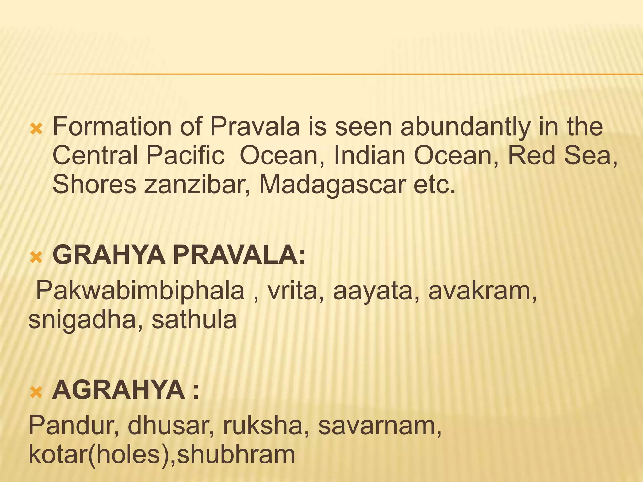  Formation of Pravala is seen abundantly in the
Central Pacific Ocean, Indian Ocean, Red Sea,
Shores zanzibar, Madagascar etc.
 GRAHYA PRAVALA:
Pakwabimbiphala , vrita, aayata, avakram,
snigadha, sathula
 AGRAHYA :
Pandur, dhusar, ruksha, savarnam,
kotar(holes),shubhram
 