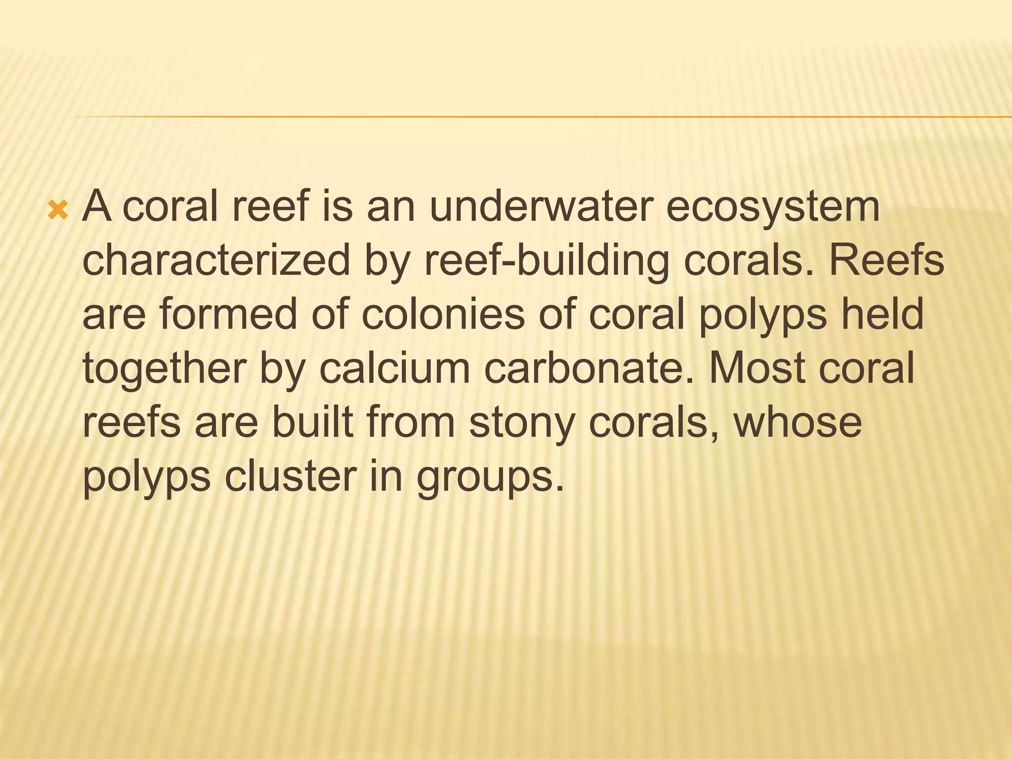  A coral reef is an underwater ecosystem
characterized by reef-building corals. Reefs
are formed of colonies of coral polyps held
together by calcium carbonate. Most coral
reefs are built from stony corals, whose
polyps cluster in groups.
 
