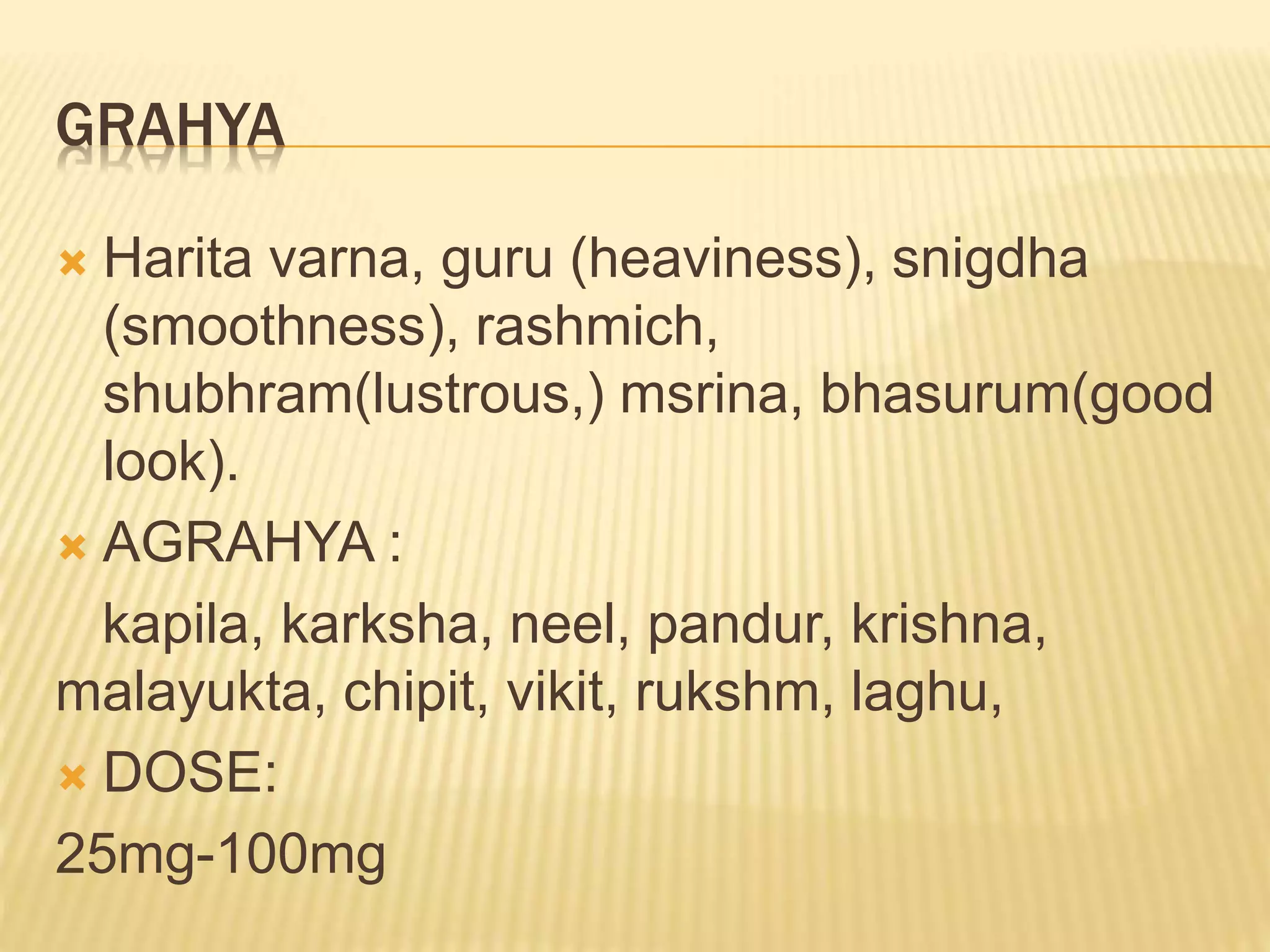 GRAHYA
 Harita varna, guru (heaviness), snigdha
(smoothness), rashmich,
shubhram(lustrous,) msrina, bhasurum(good
look).
 AGRAHYA :
kapila, karksha, neel, pandur, krishna,
malayukta, chipit, vikit, rukshm, laghu,
 DOSE:
25mg-100mg
 