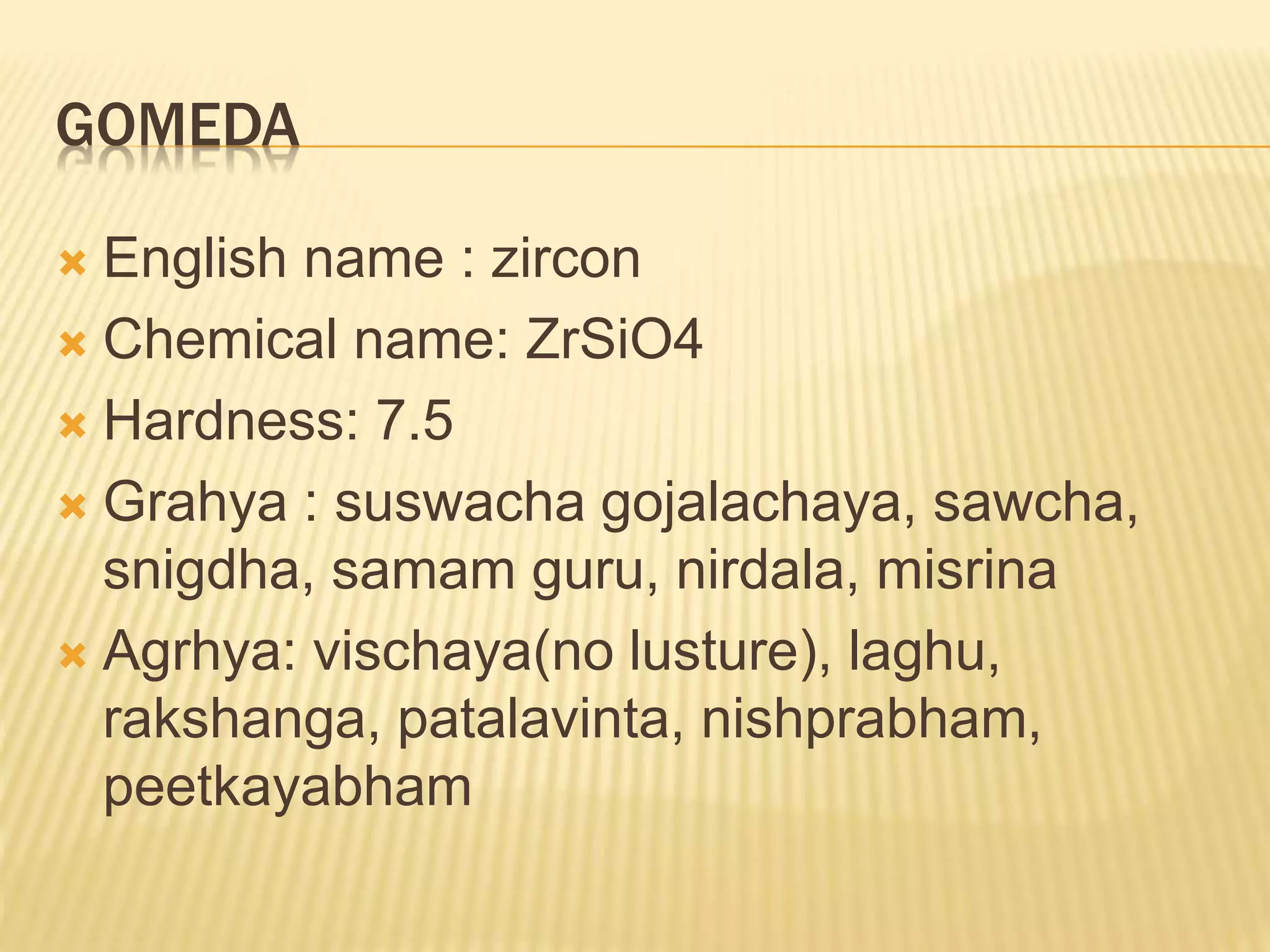 GOMEDA
 English name : zircon
 Chemical name: ZrSiO4
 Hardness: 7.5
 Grahya : suswacha gojalachaya, sawcha,
snigdha, samam guru, nirdala, misrina
 Agrhya: vischaya(no lusture), laghu,
rakshanga, patalavinta, nishprabham,
peetkayabham
 