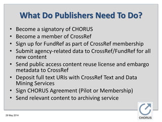 29 May 2014
What Do Publishers Need To Do?
• Become a signatory of CHORUS
• Become a member of CrossRef
• Sign up for FundRef as part of CrossRef membership
• Submit agency-related data to CrossRef/FundRef for all
new content
• Send public access content reuse license and embargo
metadata to CrossRef
• Deposit full text URIs with CrossRef Text and Data
Mining Services
• Sign CHORUS Agreement (Pilot or Membership)
• Send relevant content to archiving service
 