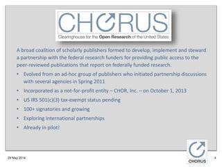 29 May 2014
A broad coalition of scholarly publishers formed to develop, implement and steward
a partnership with the federal research funders for providing public access to the
peer-reviewed publications that report on federally funded research.
• Evolved from an ad-hoc group of publishers who initiated partnership discussions
with several agencies in Spring 2011
• Incorporated as a not-for-profit entity – CHOR, Inc. – on October 1, 2013
• US IRS 501(c)(3) tax-exempt status pending
• 100+ signatories and growing
• Exploring international partnerships
• Already in pilot!
4
 
