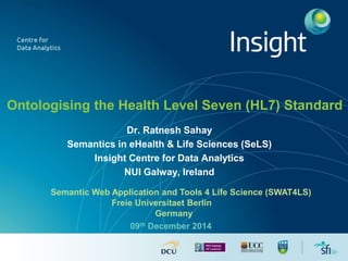 Ontologising the Health Level Seven (HL7) Standard 
Dr. Ratnesh Sahay 
Semantics in eHealth & Life Sciences (SeLS) 
Insight Centre for Data Analytics 
NUI Galway, Ireland 
Semantic Web Application and Tools 4 Life Science (SWAT4LS) 
Freie Universitaet Berlin 
Germany 
09th December 2014 
 